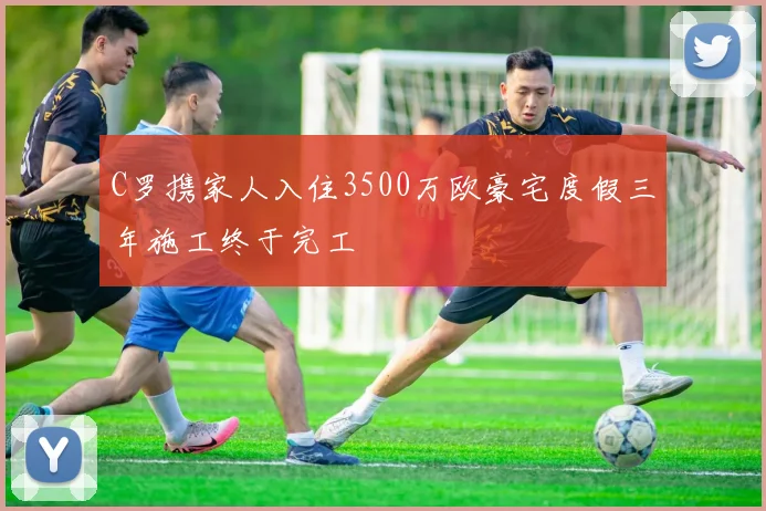 C罗携家人入住3500万欧豪宅度假三年施工终于完工