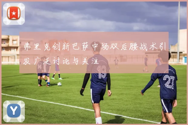 弗里克创新巴萨中场双后腰战术引发广泛讨论与关注