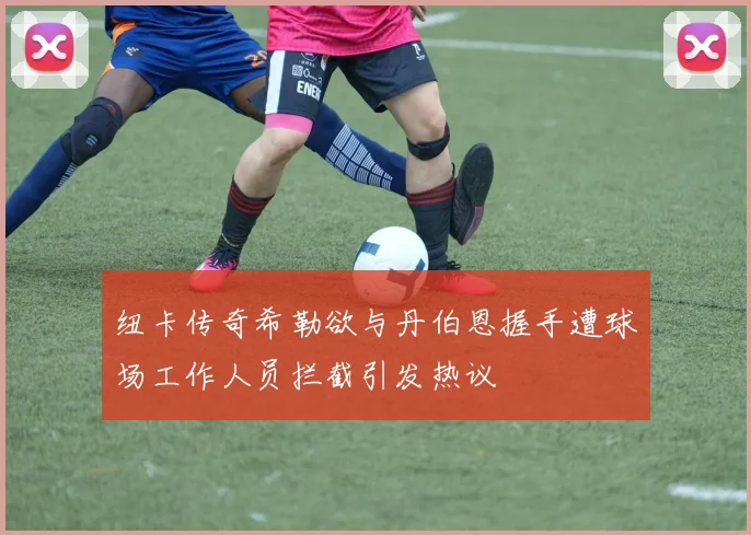 纽卡传奇希勒欲与丹伯恩握手遭球场工作人员拦截引发热议