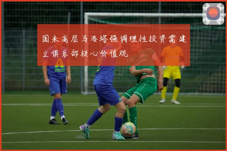 国米高层马洛塔强调理性投资需建立俱乐部核心价值观